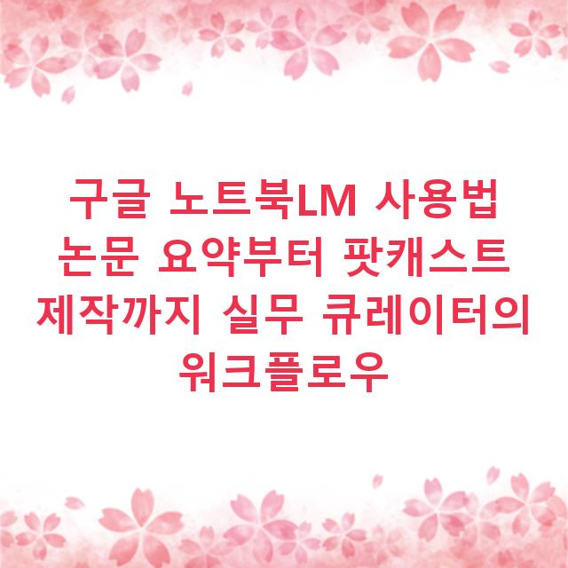 구글 노트북LM 사용법 논문 요약부터 팟캐스트 제작까지 실무 큐레이터의 워크플로우