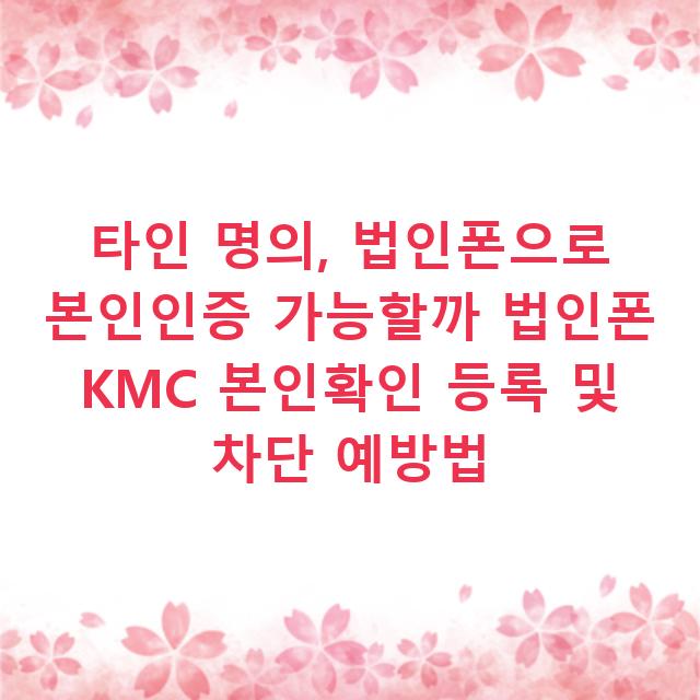 타인 명의, 법인폰으로 본인인증 가능할까 법인폰 KMC 본인확인 등록 및 차단 예방법