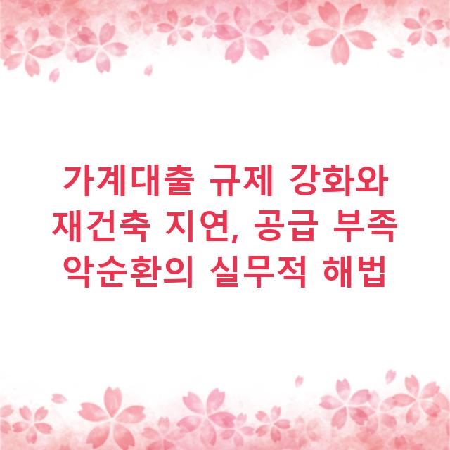 가계대출 규제 강화와 재건축 지연, 공급 부족 악순환의 실무적 해법