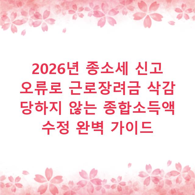 2026년 종소세 신고 오류로 근로장려금 삭감 당하지 않는 종합소득액 수정 완벽 가이드