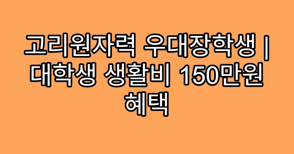 고리원자력 우대장학생 | 대학생 생활비 150만원 혜택