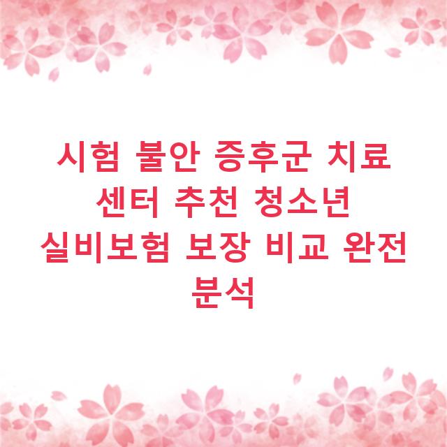 시험 불안 증후군 치료 센터 추천 청소년 실비보험 보장 비교 완전 분석