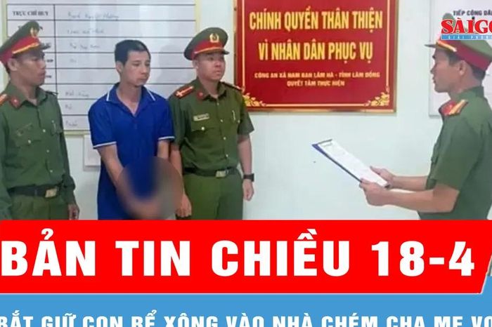 Bản tin chiều 18-4: Bắt giữ con rể xông vào nhà chém cha mẹ vợ - Báo Sài Gòn Giải Phóng