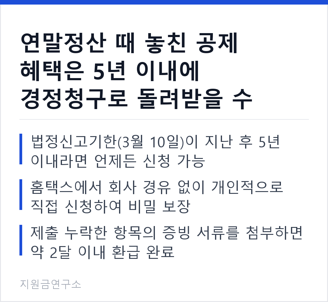 연말정산 때 놓친 공제 혜택은 5년 이내에 경정청구로 돌려받을 수 있습니다. 법정신고기한(3월 10일)이 지난 후 5년 이내라면 언제든 신청 가능 홈택스에서 회사 경유 없이 개인적으로 직접 신청하여 비밀 보장