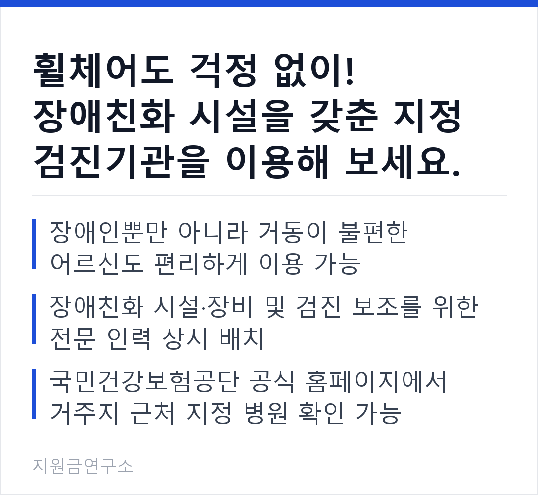 휠체어도 걱정 없이! 장애친화 시설을 갖춘 지정 검진기관을 이용해 보세요. 장애인뿐만 아니라 거동이 불편한 어르신도 편리하게 이용 가능 장애친화 시설·장비 및 검진 보조를 위한 전문 인력 상시 배치