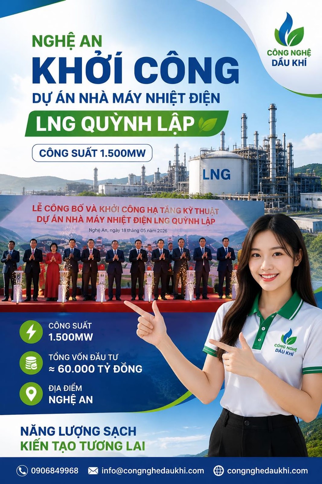Có thể là hình ảnh về văn bản cho biết 'CÔNG NGHỆ DẦU KHÍ NGHỆ AN KHỞI CÔNG DỰ ÁN NHÀ MÁY NHIỆT ĐIỆN LNG QUYNH LẬP CÔNG SUẤT 1.500MW LNG LỄ CÔNG BỐ VÀ KHỞI CÔNG HA TẰNG KỲ THUẬT DỰ ÁN NHÀ MÁY NHIỆT ĐIỆN LNG QUỲNH LẬP Nghẹ An, ,ngày gày 18 tháng 05 05n năm 2026 CÔNG SUẤT 1.500MW TỔNG VỐN ĐẮU TƯ 60.000 TỶ ĐỒNG CÓNG KHI GHE DÁU ĐỊA ĐIỂM NGHỆ AN NĂNG LƯỢNG SẠCH KIẾN TẠO TƯƠNG LAI 0906849968 info@congnghedaukhi.com congnghedaukhi.com'