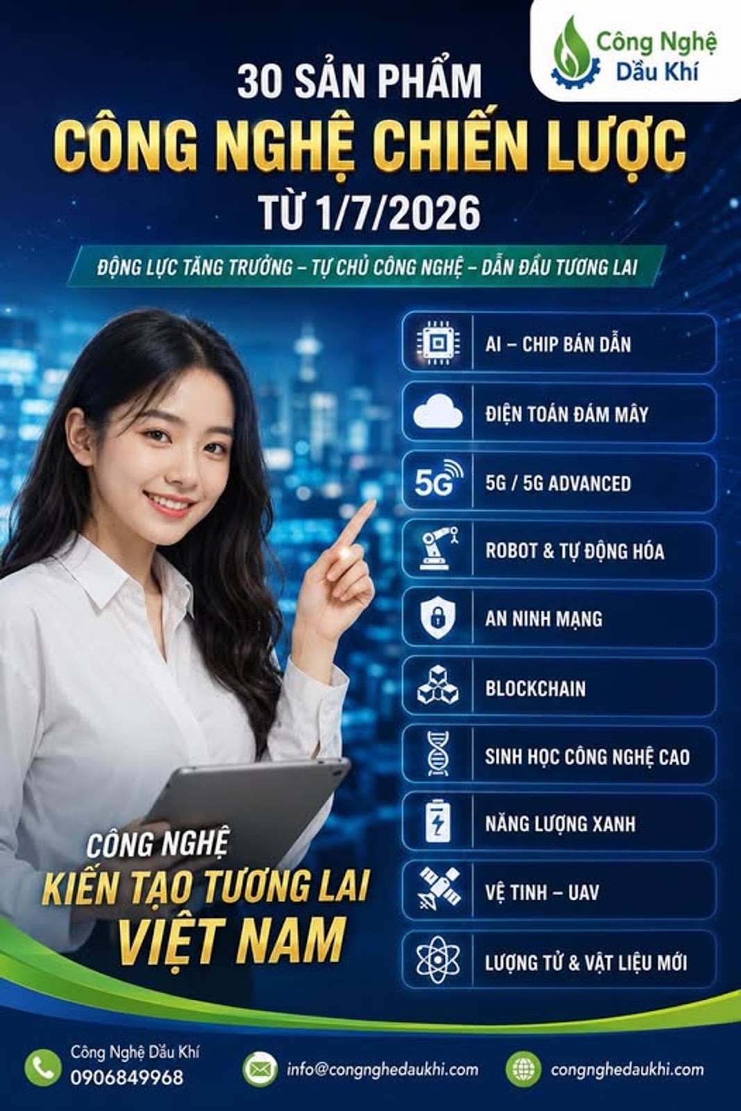 Có thể là hình ảnh về văn bản cho biết 'Công Nghệ Dầu Khí 30 SẢN PHẨM CÔNG NGHỆ CHIÊN LƯỢC TỪ 1/7/2026 ĐỘNG LỰC TĂNG TRƯỞNG TỰ CHỦ CÔNG NGHỆ DẪN ĐẦU TƯƠNG LAI Al CHIP BÁN DẪN ĐIỆN TOÁN ĐÁM MÂY 5G 5G 5G ADVANCED ROBOT & TỰ ĐỘNG HÓA AN NINH MẠNG AH Lou SINH HỌC CÔNG NGHẸ CAO を NẮNG LƯỢNG XANH CÔNG NGHỆ KIẾN TẠO TƯƠNG LAI VIỆT NAM 10 IN VỆ TINH UAV LƯỢNG TỬ & VẬT LIỆU MỚI Công Nghệ Dắu CôngNghệDăuKhi Khí 0906849968 fo@congnghedaukhi.com congnghedaukhi.com'