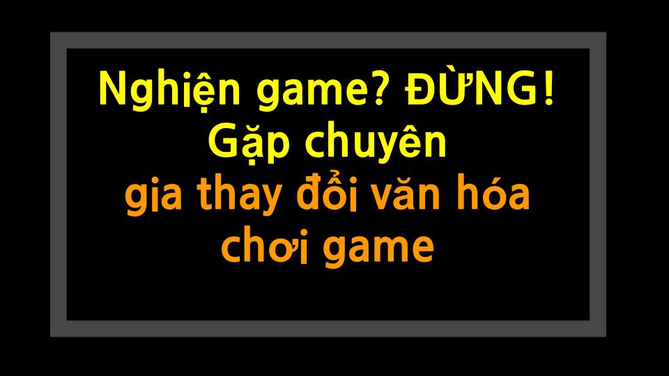 Nghiện game? ĐỪNG! Gặp chuyên gia thay đổi văn hóa chơi game