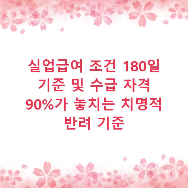 실업급여 조건 180일 기준 및 수급 자격 90%가 놓치는 치명적 반려 기준