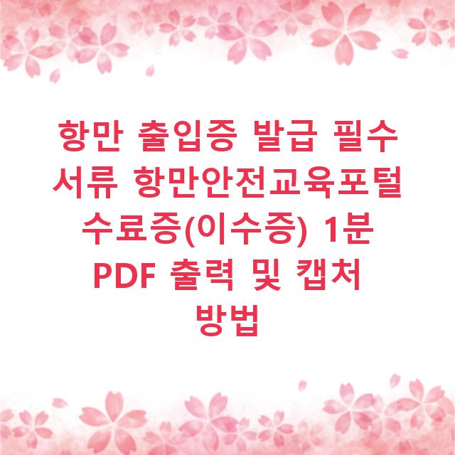 항만 출입증 발급 필수 서류 항만안전교육포털 수료증(이수증) 1분 PDF 출력 및 캡처 방법