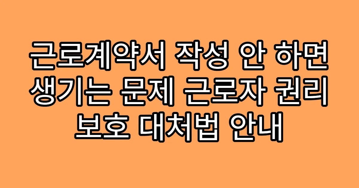 근로계약서 작성 안 하면 생기는 문제 근로자 권리 보호 대처법 안내
