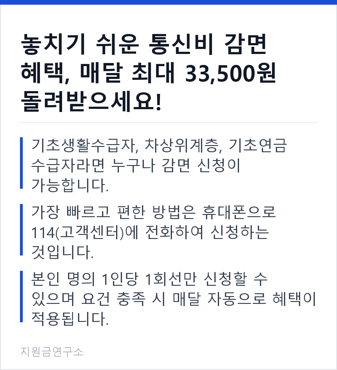 놓치기 쉬운 통신비 감면 혜택, 매달 최대 33,500원 돌려받으세요! 기초생활수급자, 차상위계층, 기초연금 수급자라면 누구나 감면 신청이 가능합니다. 가장 빠르고 편한 방법은 휴대폰으로 114(고객센터)에 전화하여