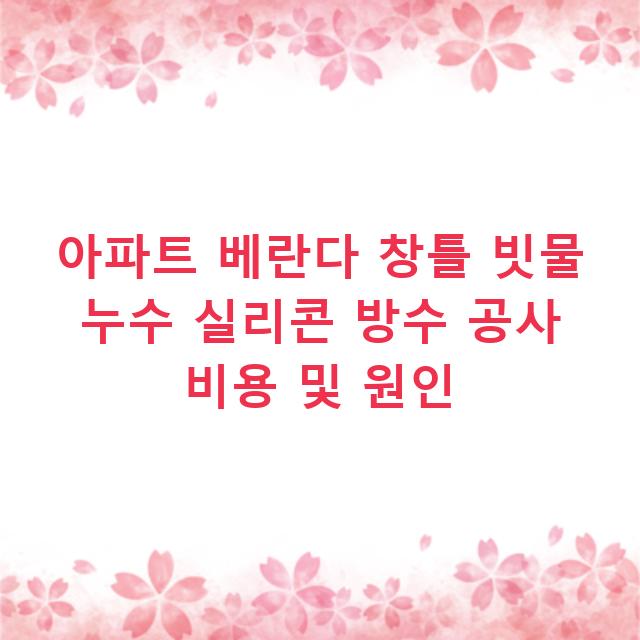 아파트 베란다 창틀 빗물 누수 실리콘 방수 공사 비용 및 원인