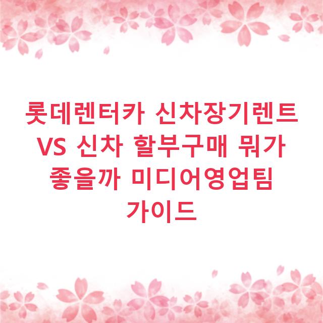 롯데렌터카 신차장기렌트 VS 신차 할부구매 뭐가 좋을까 미디어영업팀 가이드