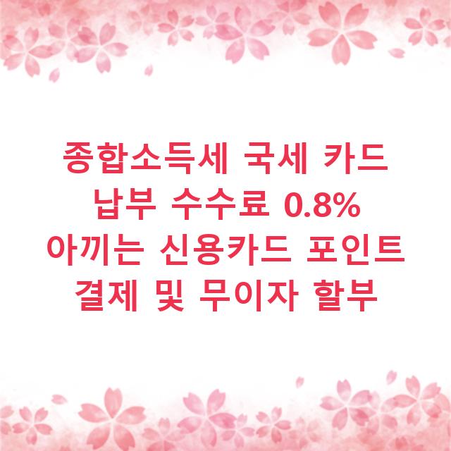 종합소득세 국세 카드 납부 수수료 0.8% 아끼는 신용카드 포인트 결제 및 무이자 할부