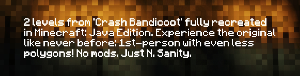 2 levels from 'Crash Bandicoot' fully recreated in Minecraft: Java Edition. Experience the original like never before: 1st-person with even less polygons! No mods. Just N. Sanity.