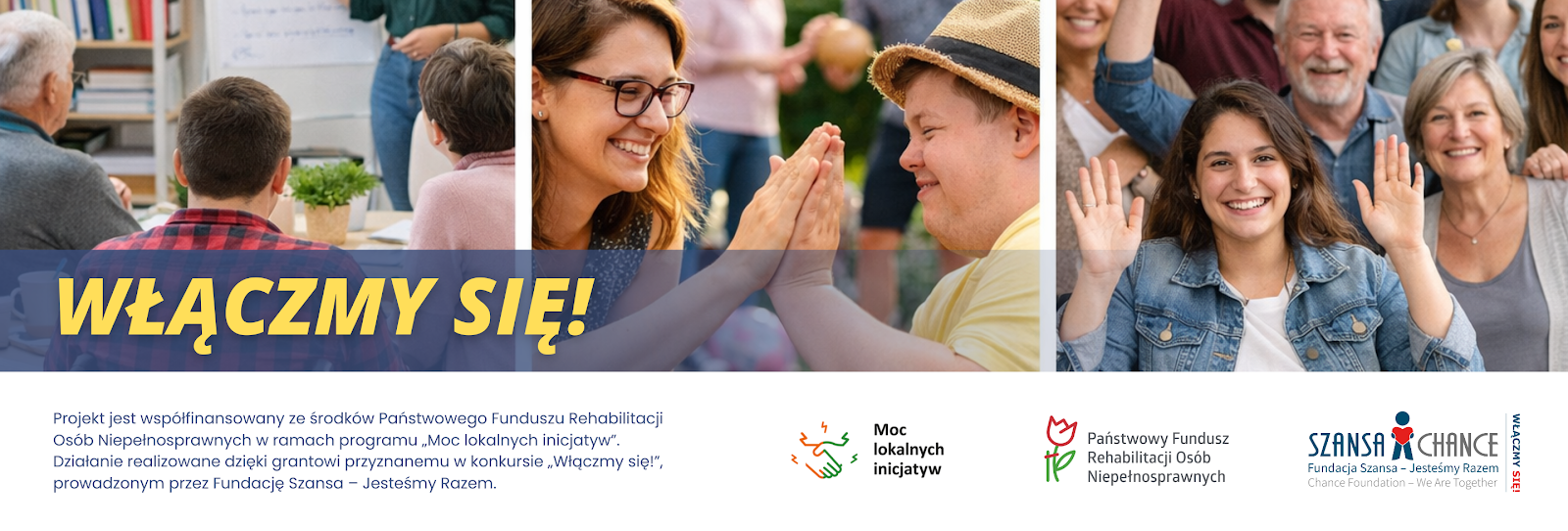 Baner projektu: Projekt jest współfinansowany ze środków Państwowego Funduszu Rehabilitacji Osób Niepełnosprawnych w ramach programu "Moc lokalnych inicjatyw". Działanie realizowane dzięki grantowi przyznanemu w konkursie "Włączmy się!" prowadzonym przez Fundację Szansa - Jesteśmy Razem