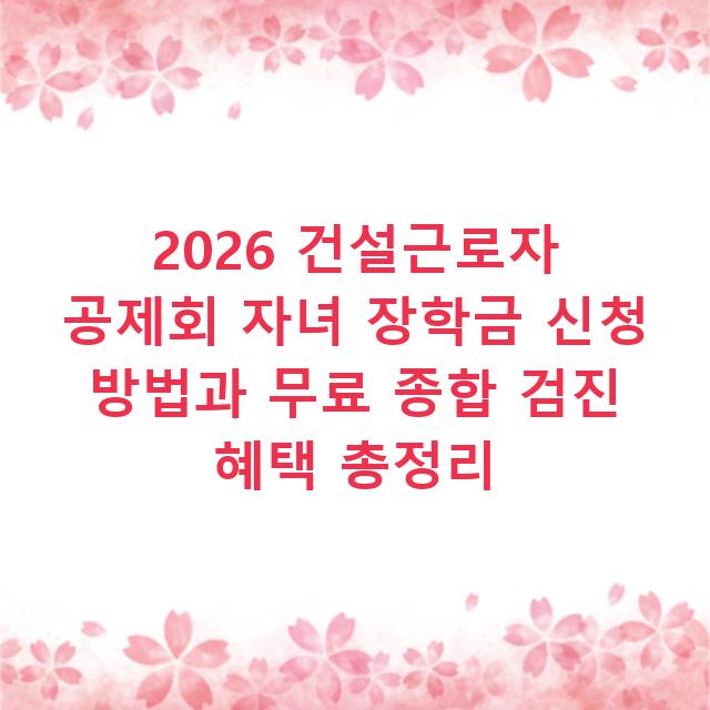 2026 건설근로자 공제회 자녀 장학금 신청 방법과 무료 종합 검진 혜택 총정리