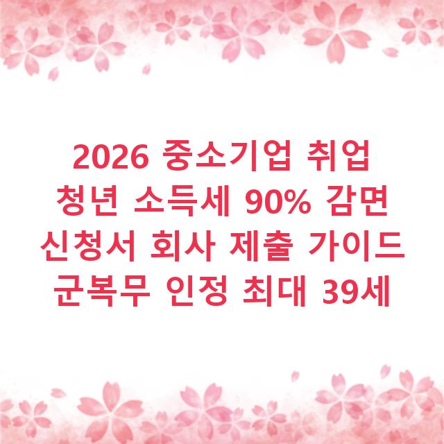 2026 중소기업 취업 청년 소득세 90% 감면 신청서 회사 제출 가이드 군복무 인정 최대 39세