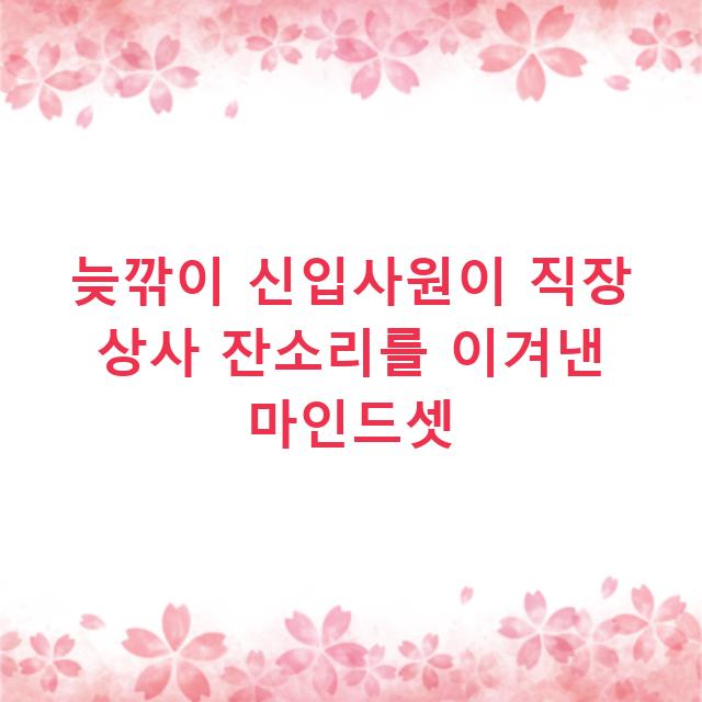 늦깎이 신입사원이 직장 상사 잔소리를 이겨낸 마인드셋