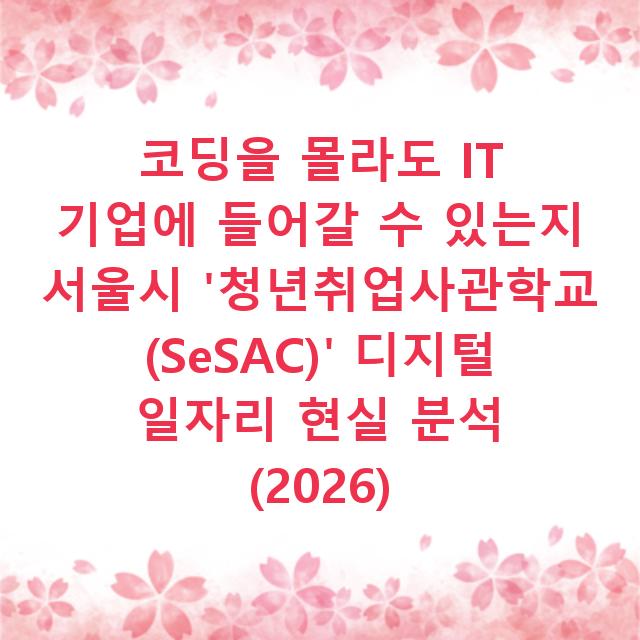 코딩을 몰라도 IT 기업에 들어갈 수 있는지 서울시 ‘청년취업사관학교(SeSAC)’ 디지털 일자리 현실 분석 (2026)