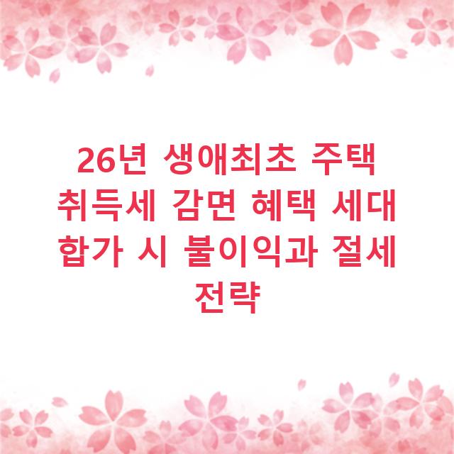 26년 생애최초 주택 취득세 감면 혜택 세대 합가 시 불이익과 절세 전략