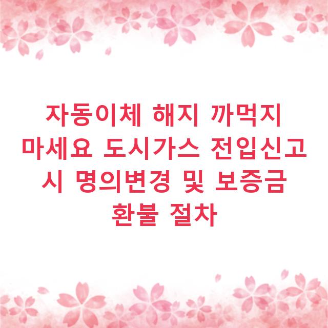 자동이체 해지 까먹지 마세요 도시가스 전입신고 시 명의변경 및 보증금 환불 절차