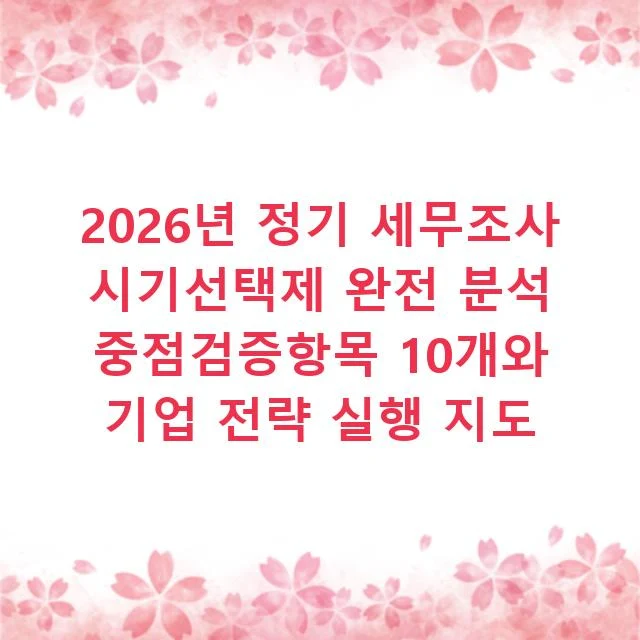 2026년 정기 세무조사 시기선택제 완전 분석 중점검증항목 10개와 기업 전략 실행 지도