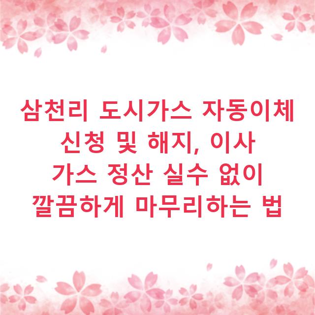 삼천리 도시가스 자동이체 신청 및 해지, 이사 가스 정산 실수 없이 깔끔하게 마무리하는 법