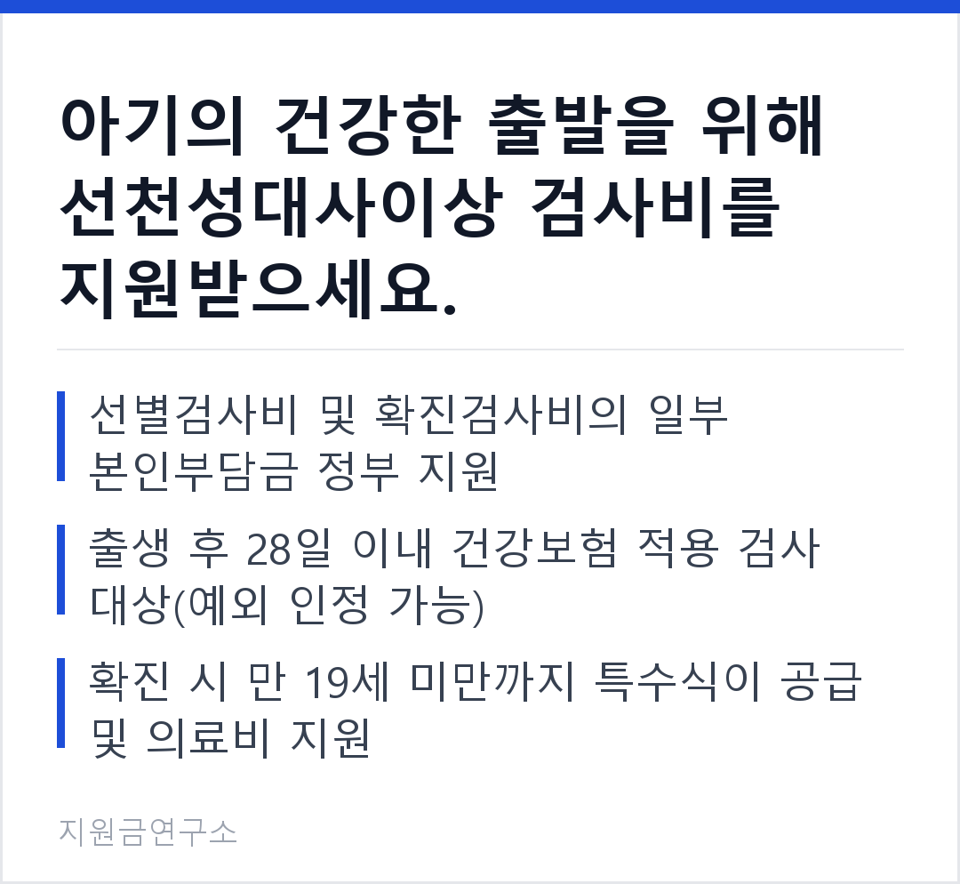 아기의 건강한 출발을 위해 선천성대사이상 검사비를 지원받으세요. 선별검사비 및 확진검사비의 일부 본인부담금 정부 지원 출생 후 28일 이내 건강보험 적용 검사 대상(예외 인정 가능)