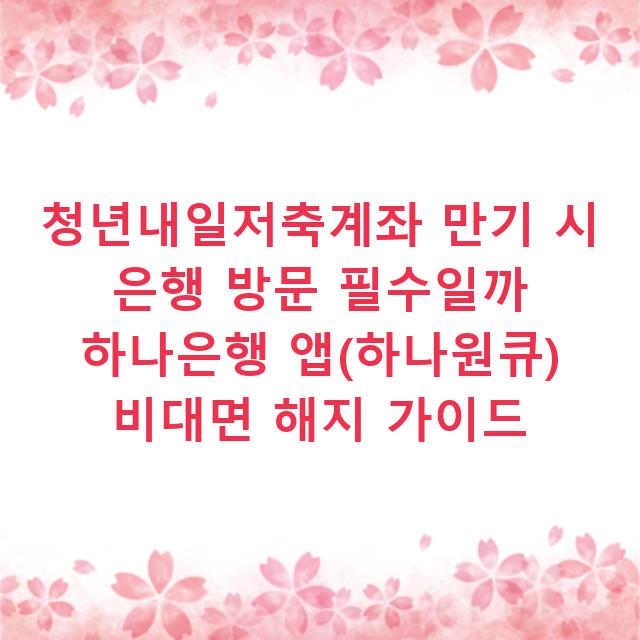 청년내일저축계좌 만기 시 은행 방문 필수일까 하나은행 앱(하나원큐) 비대면 해지 가이드