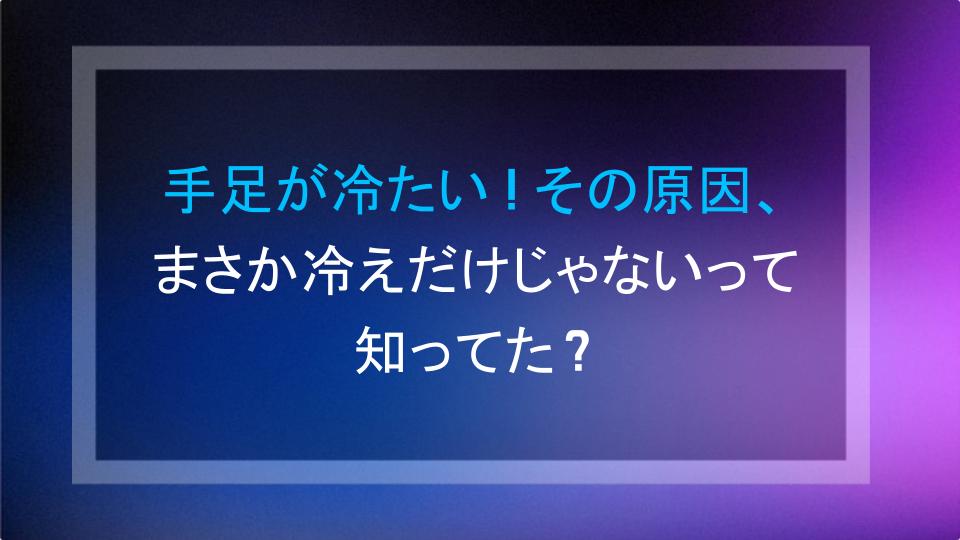 手足が冷たい！その原因、まさか冷えだけじゃないって知ってた？