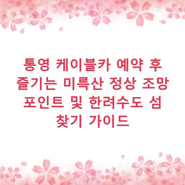 통영 케이블카 예약 후 즐기는 미륵산 정상 조망 포인트 및 한려수도 섬 찾기 가이드