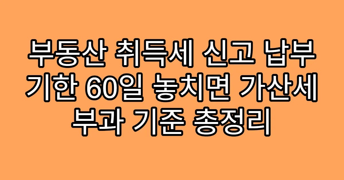 부동산 취득세 신고 납부 기한 60일 놓치면 가산세 부과 기준 총정리