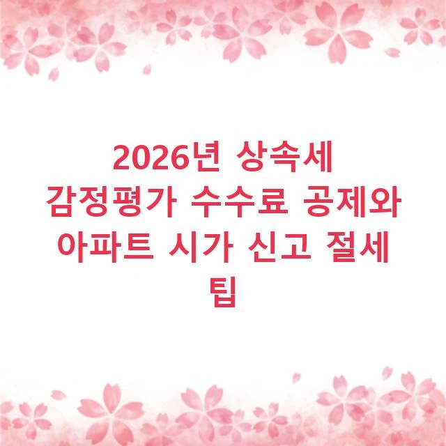 2026년 상속세 감정평가 수수료 공제와 아파트 시가 신고 절세 팁