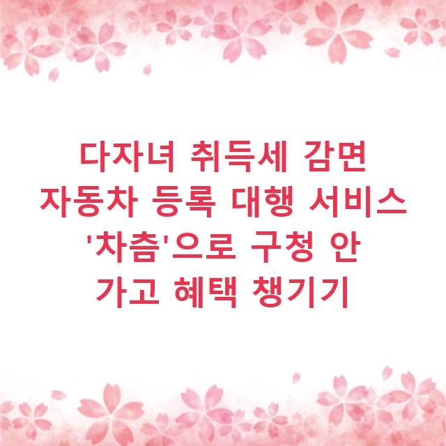 다자녀 취득세 감면 자동차 등록 대행 서비스 '차츰'으로 구청 안 가고 혜택 챙기기