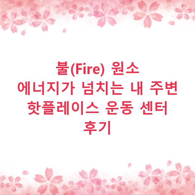 불(Fire) 원소 에너지가 넘치는 내 주변 핫플레이스 운동 센터 후기