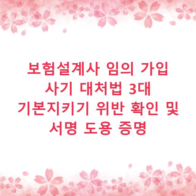 보험설계사 임의 가입 사기 대처법 3대 기본지키기 위반 확인 및 서명 도용 증명