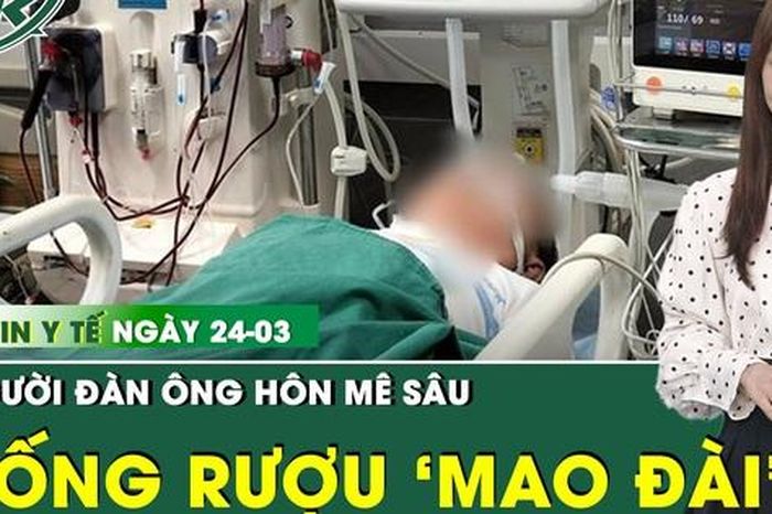 Bản tin Y tế 24/3: Người đàn ông hôn mê sâu sau khi uống rượu mang nhãn hiệu 'Mao Đài' - Báo Sức Khỏe &amp; Đời Sống