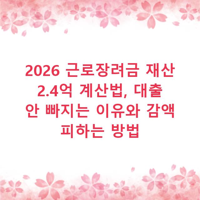 2026 근로장려금 재산 2.4억 계산법, 대출 안 빠지는 이유와 감액 피하는 방법