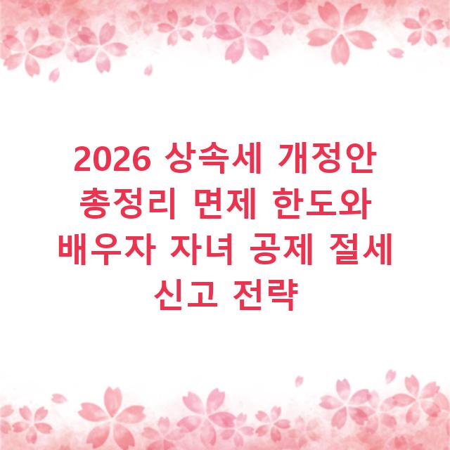 2026 상속세 개정안 총정리 면제 한도와 배우자 자녀 공제 절세 신고 전략