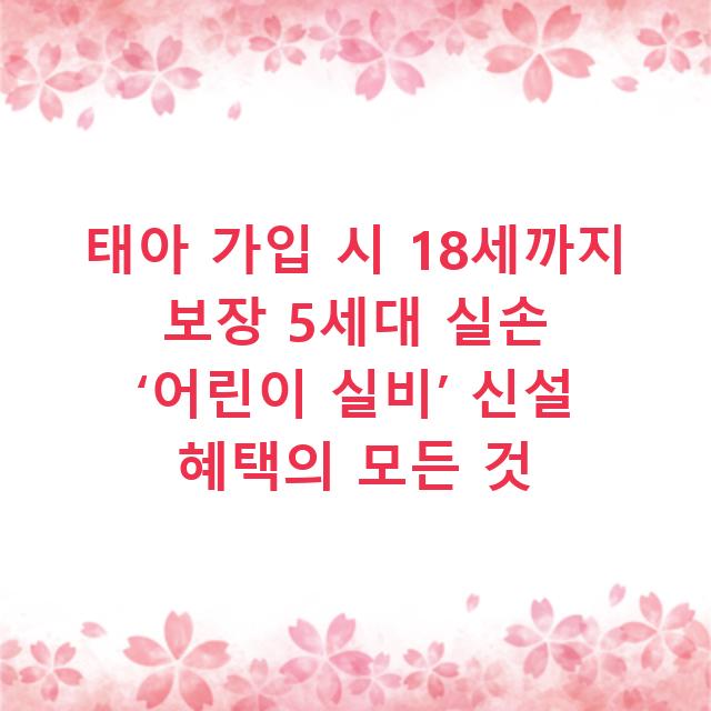 태아 가입 시 18세까지 보장 5세대 실손 ‘어린이 실비’ 신설 혜택의 모든 것