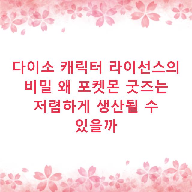 다이소 캐릭터 라이선스의 비밀 왜 포켓몬 굿즈는 저렴하게 생산될 수 있을까