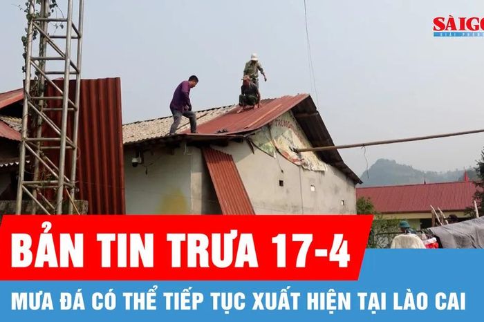 Bản tin trưa 17-4: Mưa đá có thể tiếp tục xuất hiện tại Lào Cai - Báo Sài Gòn Giải Phóng
