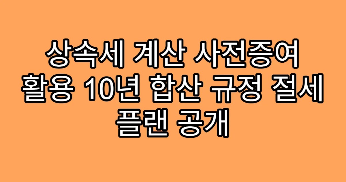 상속세 계산 사전증여 활용 10년 합산 규정 절세 플랜 공개