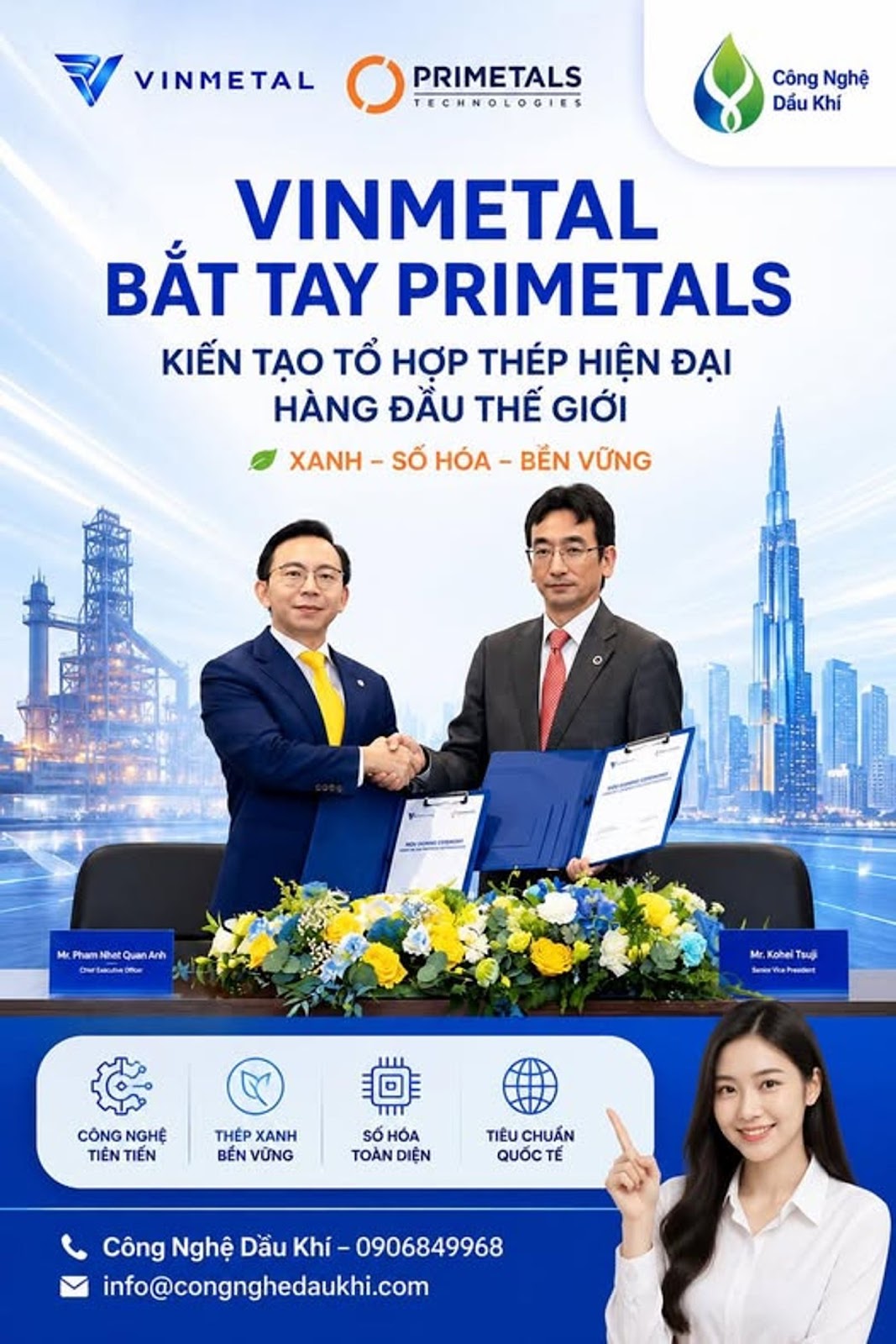Có thể là hình ảnh về văn bản cho biết 'VINMETAL PRIMETALS ECHNOLOGIES Công Nghệ Dấu Khí VINMETAL BẮT TAY PRIMETALS KIẾN TẠO TỔ HỢP THÉP HIỆN ĐẠI HÀNG ĐẦU THẾ GIỚI XANH SỐ HÓA- BẾN VỮNG হ M.PhamNtatQuanArh QuanAnh awlamaheCur Mr. Kohel chelT Tsuji ีี่ว+ PmADe CÔNG NGHỆ TIÊN TIENTIEN TIẾN THẾP XANH BENVỮNG BỂN VỮNG SỐHÓA TOÀN DIỆN TIÊU CHUẨN QUỐCTẾ É Công Nghệ Dầu Khí -0906849968 info@congnghedaukhi.com'
