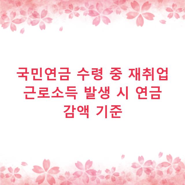 국민연금 수령 중 재취업 근로소득 발생 시 연금 감액 기준