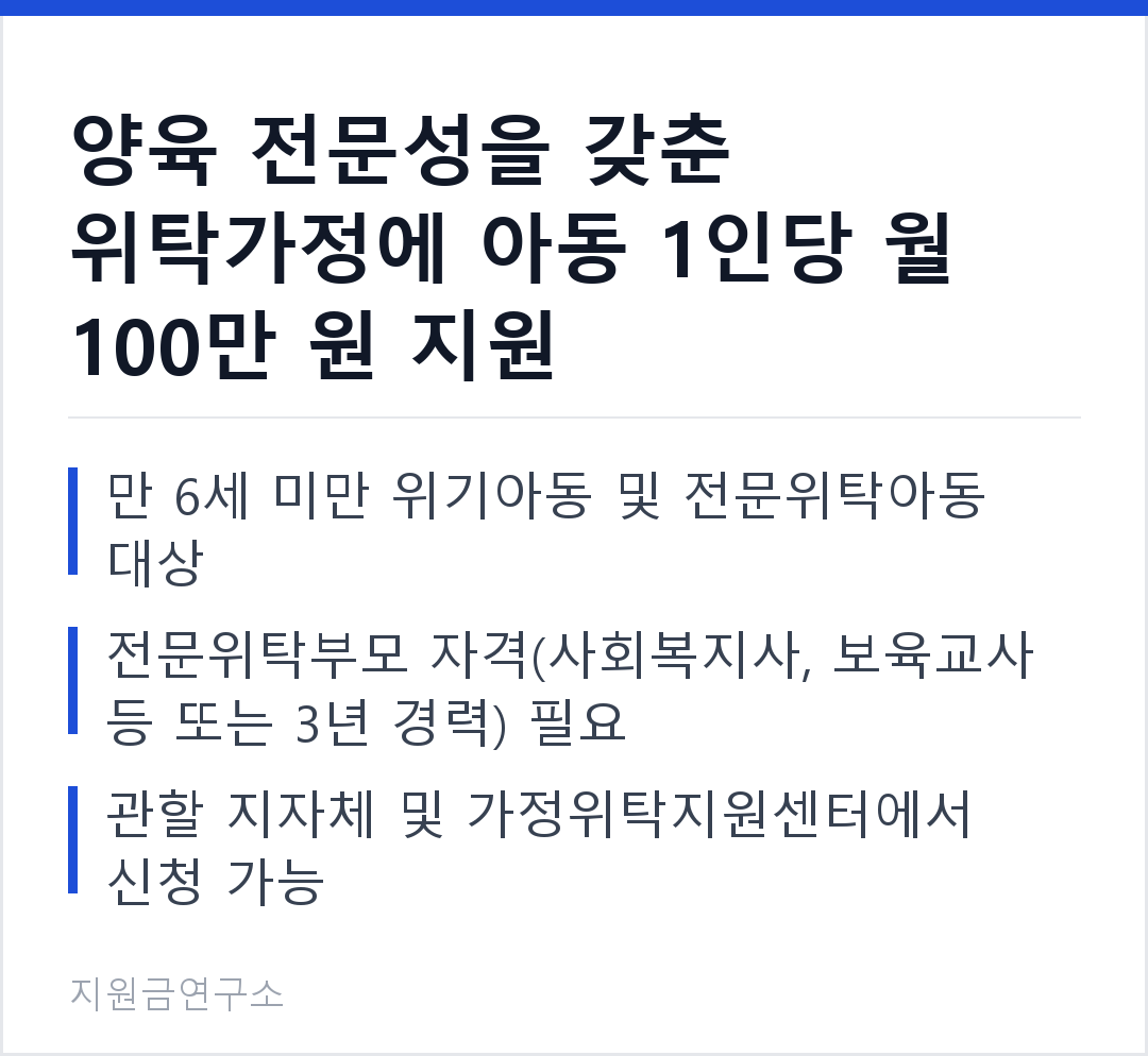 양육 전문성을 갖춘 위탁가정에 아동 1인당 월 100만 원 지원 만 6세 미만 위기아동 및 전문위탁아동 대상 전문위탁부모 자격(사회복지사, 보육교사 등 또는 3년 경력) 필요