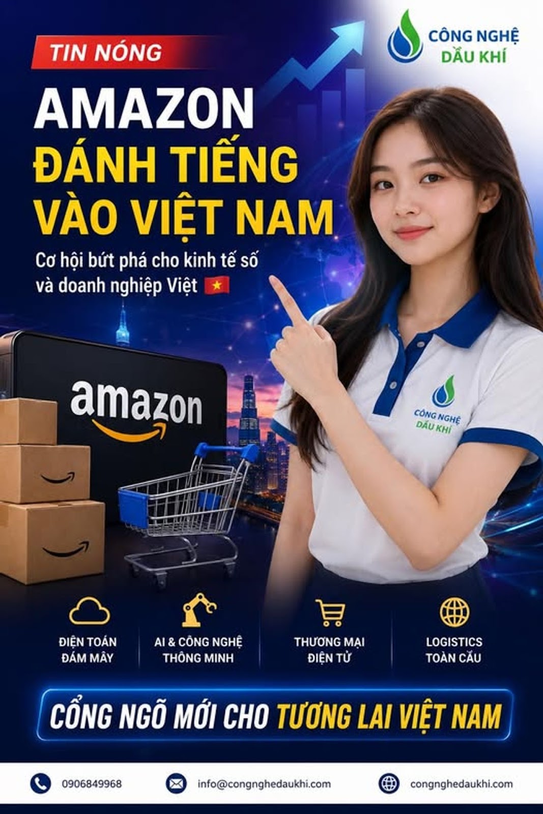 Có thể là hình ảnh về văn bản cho biết 'CÔNGNGHỆ CÔNG NGHỆ DẦU KHÍ TIN NÓNG AMAZON ĐÁNH TIẾNG VÀO VIỆT NAM Cơ hội bứt phá cho kinh tế SỐ và doanh nghiệp Việt amazon CÔNG CÔNGNGHE NGHỆ DAU KHÍ ĐIỆN TOÁN ĐÁMMÂY ĐÁM MÂY AI CÔNG NGHỆ THÔNG MINH A THƯƠNG MẠI ĐIỆN TỬ LOGISTICS TOÀN CẦU CỔNG NGÕ MỚI CHO TƯƠNG LAI VIỆT NAM 0906849968 info@congnghedaukhi.com congnghedaukhi.com'
