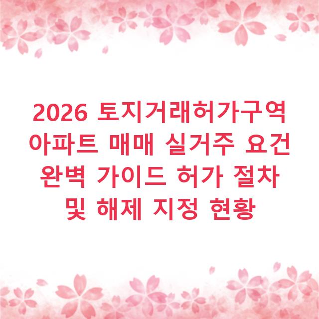 2026 토지거래허가구역 아파트 매매 실거주 요건 완벽 가이드 허가 절차 및 해제 지정 현황